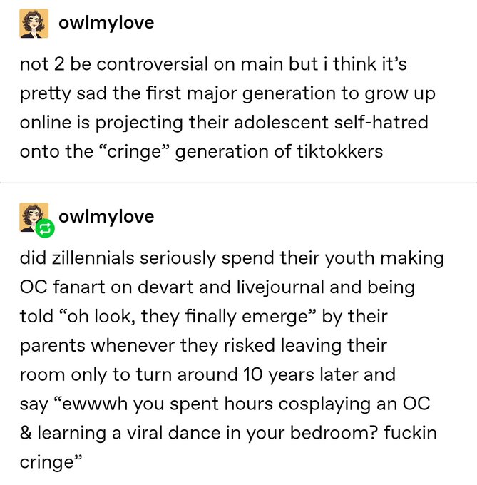 Tumblr post from user owlmylove that reads not 2 be controversial on main but i think it's pretty sad the first major generation to grow up online is projecting their adolscent self-hatred onto the quote-on-quote cringe generation of tiktokkers. did zillentials seriously spend their youth making OC fanart on devart and livejournal and being told oh look, they finally emerge by their parents whenever they risked leaving their room only to turn around 10 years later and say ewwwh you spent hours cosplaying an OC & learning a viral dance in your bedroom? fucking cringe.