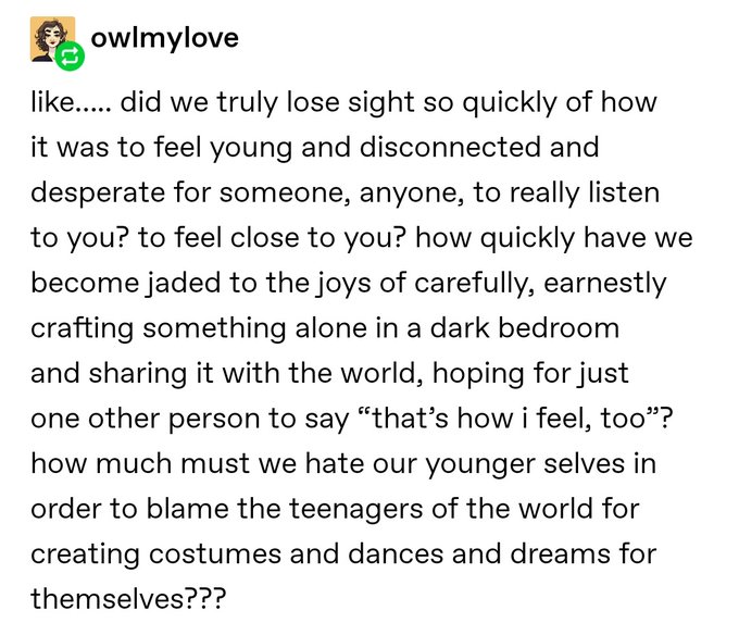 like.... did we truly lose sight so quickly of how it was to feel young and disconnected and desperate for someone, anyone, to really listen to you? to feel close to you? how quickly have we become jaded to the joys of carefully, earnestly crafting something alone in a dark bedroom and sharing it with the world, hoping for just one other person to say that's how i feel, too? how much must we hate our younger selves in order to blame the teenager of the world for creating costumes and dances and dreams for themselves???